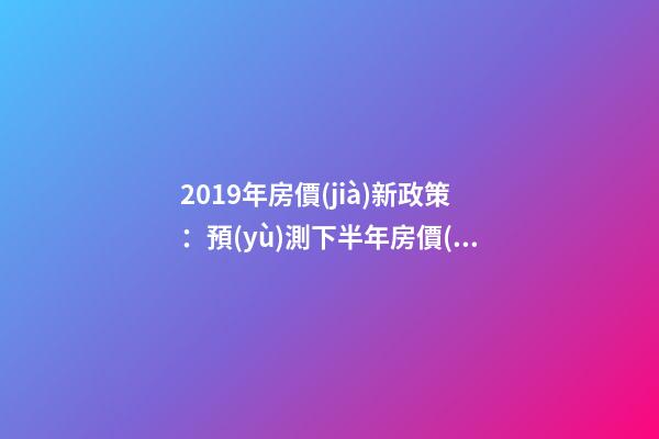 2019年房價(jià)新政策：預(yù)測下半年房價(jià)大局已定，以后房價(jià)會跌還是會漲？